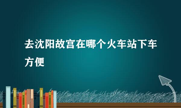 去沈阳故宫在哪个火车站下车方便