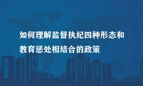 如何理解监督执纪四种形态和教育惩处相结合的政策