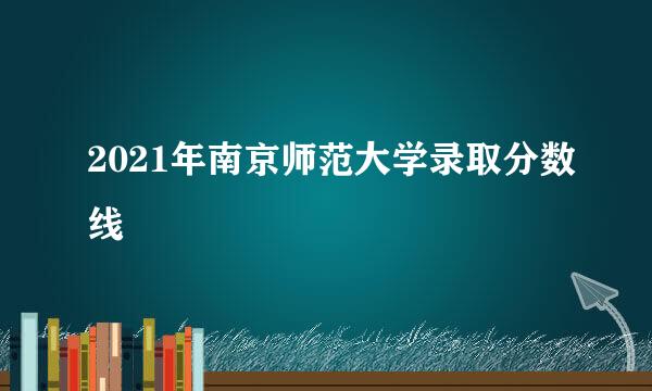 2021年南京师范大学录取分数线