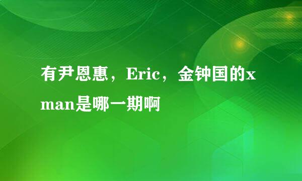 有尹恩惠，Eric，金钟国的xman是哪一期啊