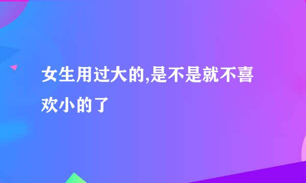 女生用过大的,是不是就不喜欢小的了