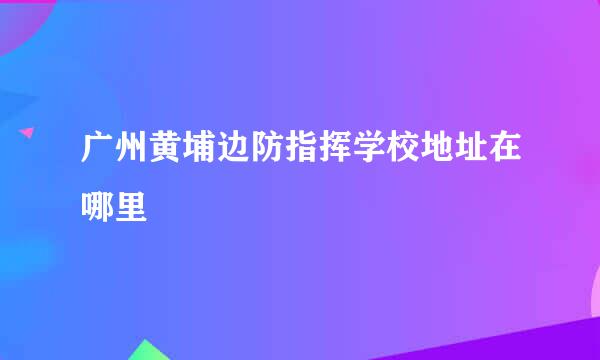 广州黄埔边防指挥学校地址在哪里