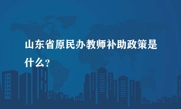 山东省原民办教师补助政策是什么？