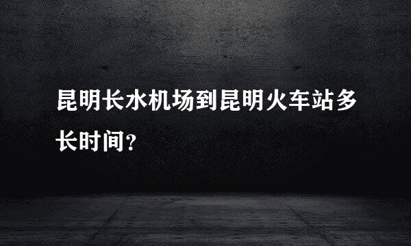 昆明长水机场到昆明火车站多长时间？