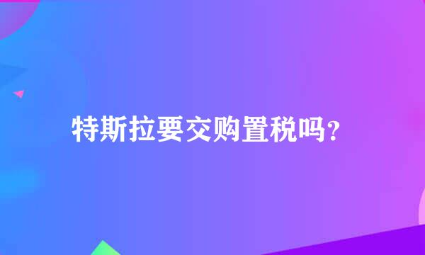 特斯拉要交购置税吗？