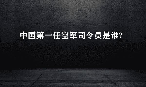 中国第一任空军司令员是谁?