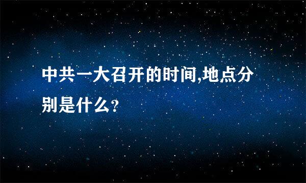 中共一大召开的时间,地点分别是什么？