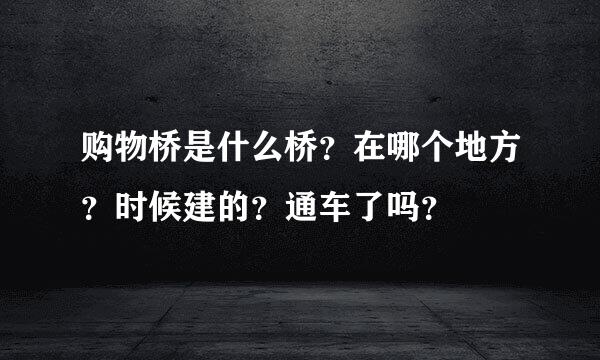 购物桥是什么桥？在哪个地方？时候建的？通车了吗？