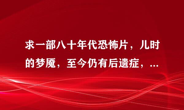 求一部八十年代恐怖片，儿时的梦魇，至今仍有后遗症，想重温但不记得名字，只大概记得以下几个场景或线索