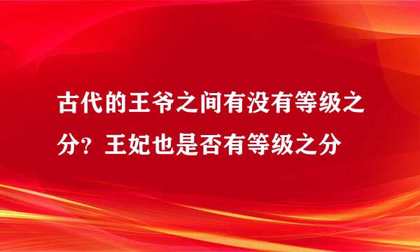 古代的王爷之间有没有等级之分？王妃也是否有等级之分