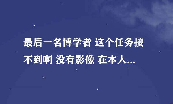 最后一名博学者 这个任务接不到啊 没有影像 在本人那也接不到 被卡在这里了