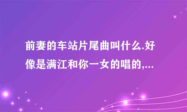 前妻的车站片尾曲叫什么.好像是满江和你一女的唱的,很好听请问叫什么,知道的告诉我呀