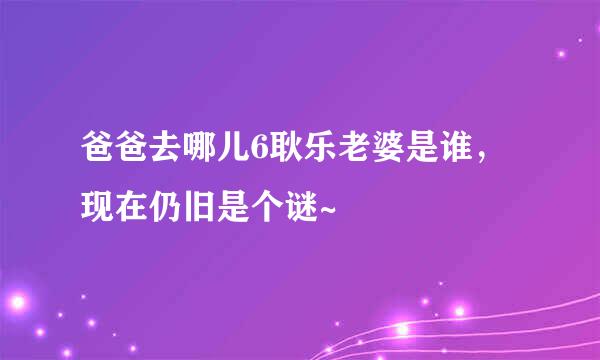 爸爸去哪儿6耿乐老婆是谁，现在仍旧是个谜~