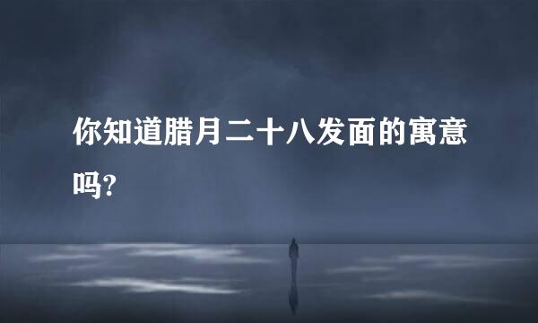 你知道腊月二十八发面的寓意吗?