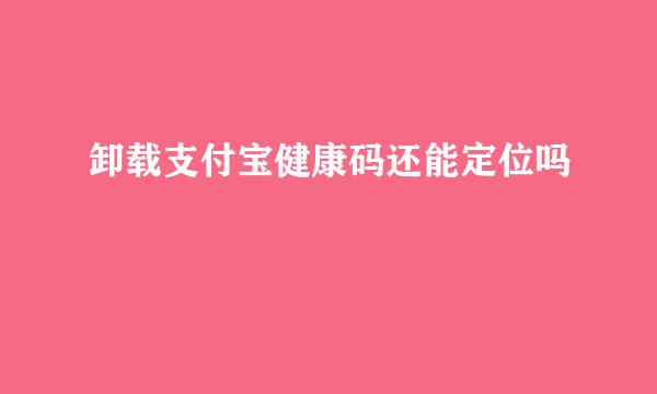 卸载支付宝健康码还能定位吗