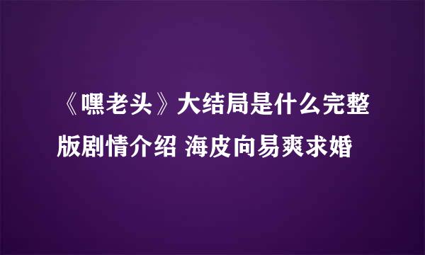 《嘿老头》大结局是什么完整版剧情介绍 海皮向易爽求婚