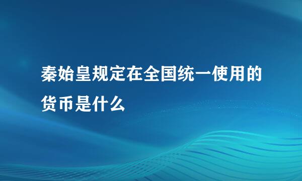 秦始皇规定在全国统一使用的货币是什么