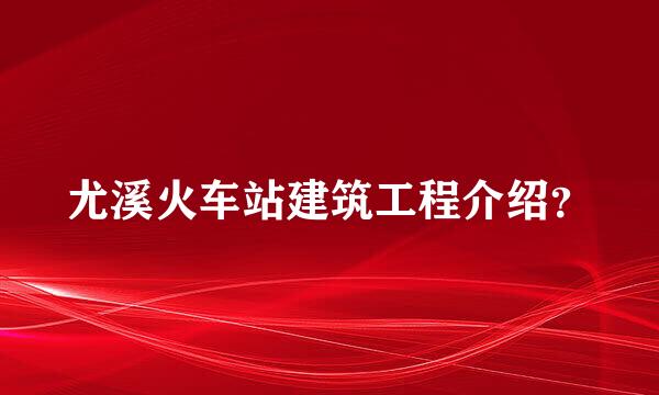 尤溪火车站建筑工程介绍？