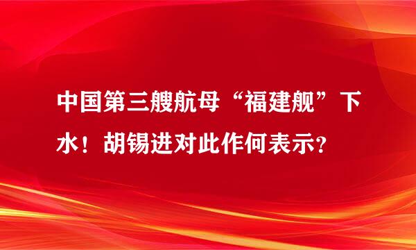 中国第三艘航母“福建舰”下水！胡锡进对此作何表示？