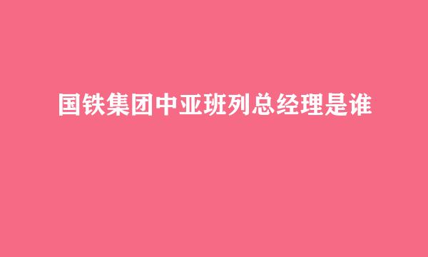 国铁集团中亚班列总经理是谁