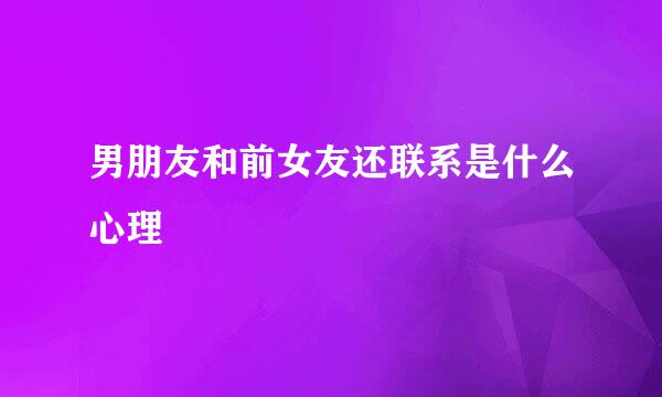 男朋友和前女友还联系是什么心理