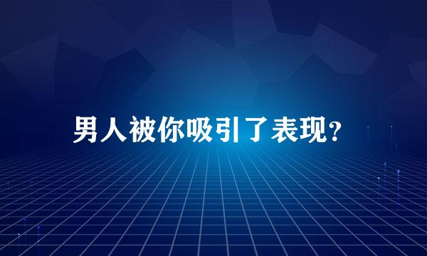 男人被你吸引了表现？