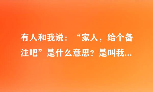 有人和我说：“家人，给个备注吧”是什么意思？是叫我给她一个备注，还是她要知道我的名字叫什么好给我打