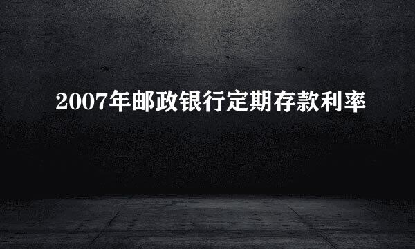 2007年邮政银行定期存款利率