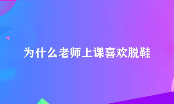 为什么老师上课喜欢脱鞋