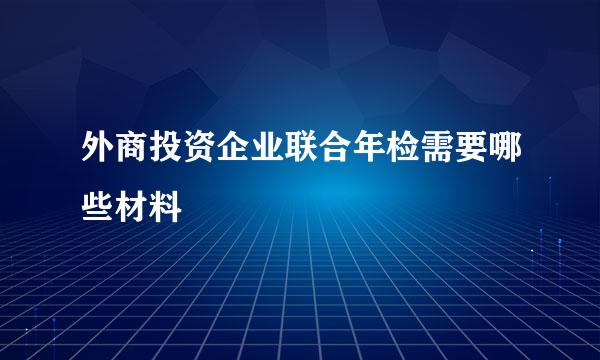 外商投资企业联合年检需要哪些材料