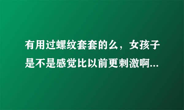 有用过螺纹套套的么，女孩子是不是感觉比以前更刺激啊？没用过，但是想试试。不要瞎说，不然不给分的