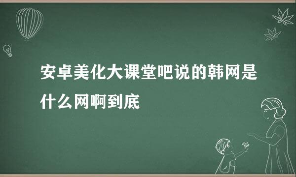 安卓美化大课堂吧说的韩网是什么网啊到底