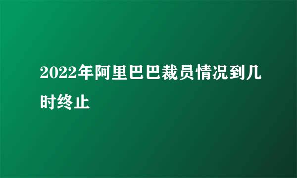 2022年阿里巴巴裁员情况到几时终止