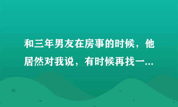 和三年男友在房事的时候，他居然对我说，有时候再找一个咱们三个人一起玩，我以为他在开玩笑，我说行，想