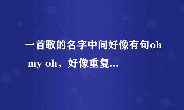 一首歌的名字中间好像有句oh my oh，好像重复的挺多的，女生唱的。