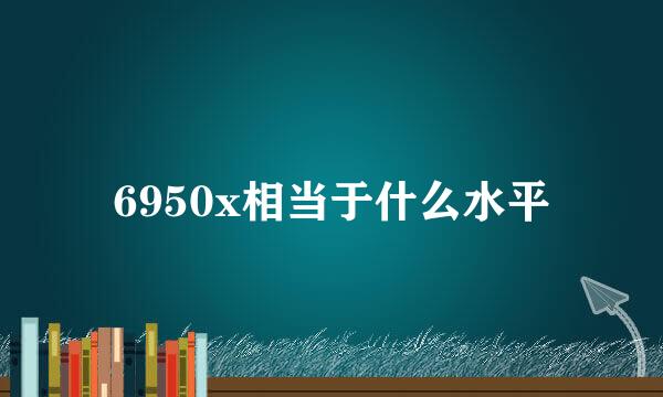 6950x相当于什么水平