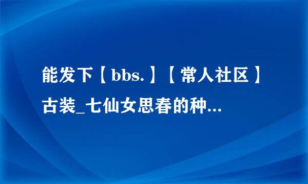 能发下【bbs.】【常人社区】古装_七仙女思春的种子或下载链接么？