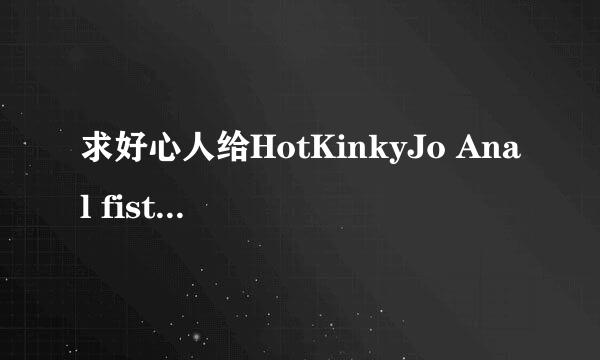 求好心人给HotKinkyJo Anal fist 720p高清完整版下载，有发必采纳