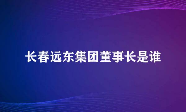 长春远东集团董事长是谁