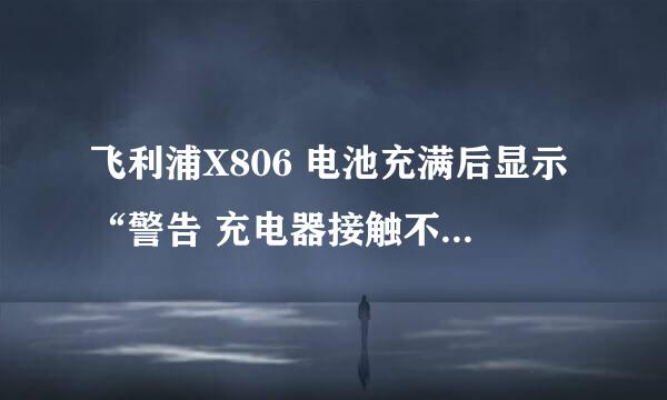 飞利浦X806 电池充满后显示“警告 充电器接触不良”是怎么回事？