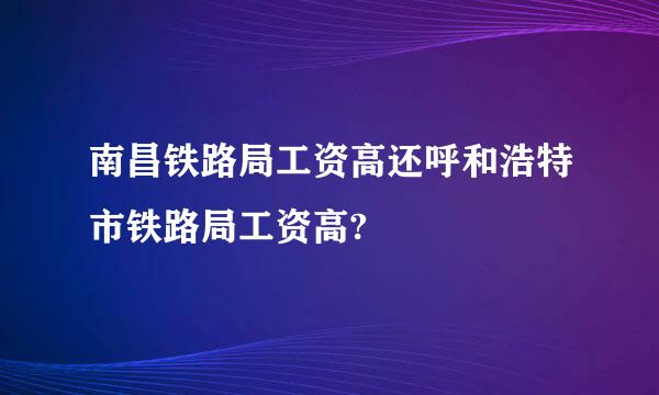 南昌铁路局工资高还呼和浩特市铁路局工资高?