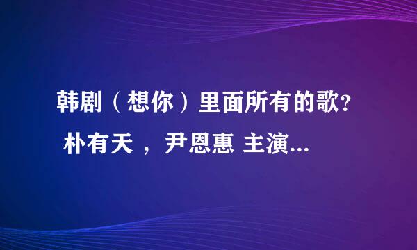 韩剧（想你）里面所有的歌？ 朴有天 ，尹恩惠 主演的韩剧。 里面所有的歌曲。