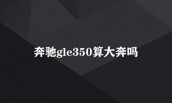 奔驰gle350算大奔吗