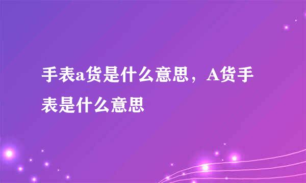 手表a货是什么意思，A货手表是什么意思