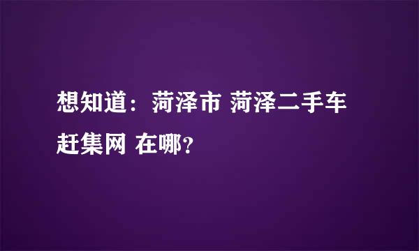 想知道：菏泽市 菏泽二手车赶集网 在哪？