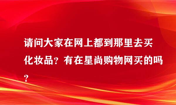 请问大家在网上都到那里去买化妆品？有在星尚购物网买的吗？