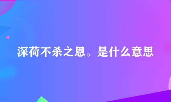 深荷不杀之恩。是什么意思