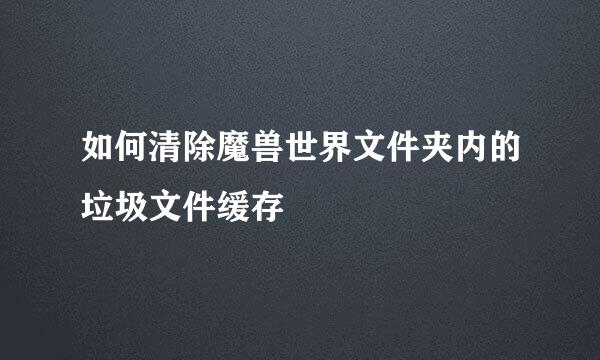 如何清除魔兽世界文件夹内的垃圾文件缓存