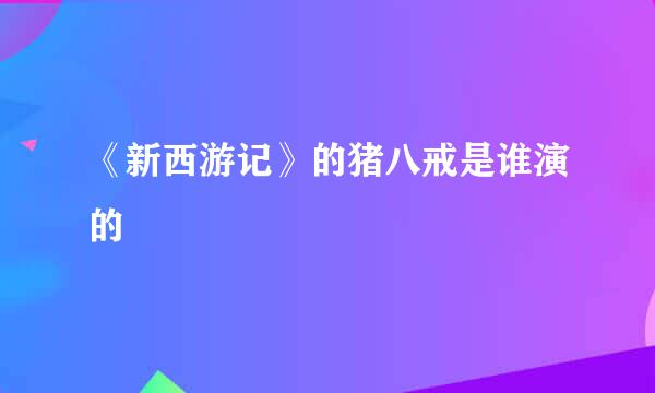 《新西游记》的猪八戒是谁演的