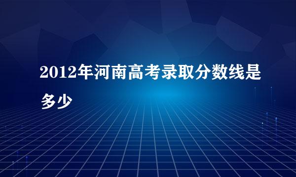 2012年河南高考录取分数线是多少